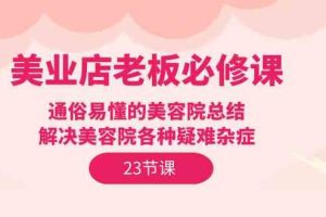 （9985期）美业店老板必修课：通俗易懂的美容院总结，解决美容院各种疑难杂症（23节）